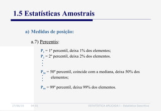 27/06/16 04:01 ESTATÍSTICA APLICADA I - Estatística Descritiva
1.5 Estatísticas Amostrais
a.7) Percentis:
a) Medidas de posição:
P1 = 1º percentil, deixa 1% dos elementos;
P2 = 2º percentil, deixa 2% dos elementos.
P50 = 50º percentil, coincide com a mediana, deixa 50% dos
elementos;
P99 = 99º percentil, deixa 99% dos elementos.
 