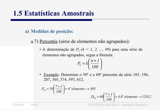 27/06/16 04:01 ESTATÍSTICA APLICADA I - Estatística Descritiva
1.5 Estatísticas Amostrais
a.7) Percentis (série de elementos não agrupados):
a) Medidas de posição:
• A determinação de Pk (k = 1, 2, ..., 99) para uma série de
elementos não agrupados, segue a fórmula:





 +
=
100
1n
kPk
• Exemplo: Determine o 50º e o 60º percentis da série 185, 196,
207, 305, 574, 597, 612.
305elementoº4
100
17
50P50 →=




 +
=
2,520elementoº8,4
100
17
60D60 →=




 +
=
 
