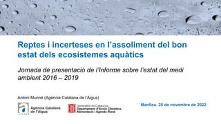 Reptes i incerteses en l’assoliment del bon
estat dels ecosistemes aquàtics
Jornada de presentació de l’Informe sobre l’estat del medi
ambient 2016 – 2019
Manlleu. 25 de novembre de 2022
Antoni Munné (Agència Catalana de l’Aigua)
 