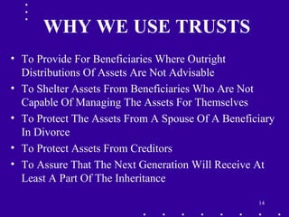 14
WHY WE USE TRUSTS
• To Provide For Beneficiaries Where Outright
Distributions Of Assets Are Not Advisable
• To Shelter Assets From Beneficiaries Who Are Not
Capable Of Managing The Assets For Themselves
• To Protect The Assets From A Spouse Of A Beneficiary
In Divorce
• To Protect Assets From Creditors
• To Assure That The Next Generation Will Receive At
Least A Part Of The Inheritance
 