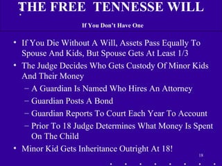 • If You Die Without A Will, Assets Pass Equally To
Spouse And Kids, But Spouse Gets At Least 1/3
• The Judge Decides Who Gets Custody Of Minor Kids
And Their Money
– A Guardian Is Named Who Hires An Attorney
– Guardian Posts A Bond
– Guardian Reports To Court Each Year To Account
– Prior To 18 Judge Determines What Money Is Spent
On The Child
• Minor Kid Gets Inheritance Outright At 18!
18
THE FREE TENNESSE WILL
If You Don’t Have One
 