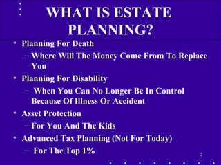 • Planning For Death
– Where Will The Money Come From To Replace
You
• Planning For Disability
– When You Can No Longer Be In Control
Because Of Illness Or Accident
• Asset Protection
– For You And The Kids
• Advanced Tax Planning (Not For Today)
– For The Top 1% 2
WHAT IS ESTATE
PLANNING?
 