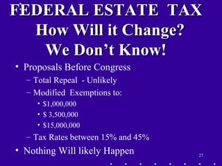 27
FEDERAL ESTATE TAXFEDERAL ESTATE TAX
How Will it Change?How Will it Change?
We Don’t Know!We Don’t Know!
• Proposals Before Congress
– Total Repeal - Unlikely
– Modified Exemptions to:
• $1,000,000
• $ 3,500,000
• $15,000,000
– Tax Rates between 15% and 45%
• Nothing Will likely Happen
 