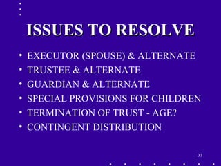 33
ISSUES TO RESOLVEISSUES TO RESOLVE
• EXECUTOR (SPOUSE) & ALTERNATE
• TRUSTEE & ALTERNATE
• GUARDIAN & ALTERNATE
• SPECIAL PROVISIONS FOR CHILDREN
• TERMINATION OF TRUST - AGE?
• CONTINGENT DISTRIBUTION
 