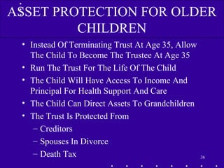 • Instead Of Terminating Trust At Age 35, Allow
The Child To Become The Trustee At Age 35
• Run The Trust For The Life Of The Child
• The Child Will Have Access To Income And
Principal For Health Support And Care
• The Child Can Direct Assets To Grandchildren
• The Trust Is Protected From
– Creditors
– Spouses In Divorce
– Death Tax 36
ASSET PROTECTION FOR OLDER
CHILDREN
 