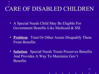 • A Special Needs Child May Be Eligible For
Government Benefits Like Medicaid & SSI
• Problem: Trust Or Other Assets Disqualify Them
From Benefits
• Solution: Special Needs Trusts Preserves Benefits
And Provides A Way To Maximize Gov’t
Benefits
37
CARE OF DISABLED CHILDREN
 