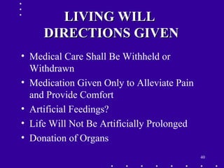 40
LIVING WILLLIVING WILL
DIRECTIONS GIVENDIRECTIONS GIVEN
• Medical Care Shall Be Withheld or
Withdrawn
• Medication Given Only to Alleviate Pain
and Provide Comfort
• Artificial Feedings?
• Life Will Not Be Artificially Prolonged
• Donation of Organs
 