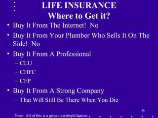 • Buy It From The Internet! No
• Buy It From Your Plumber Who Sells It On The
Side! No
• Buy It From A Professional
– CLU
– CHFC
– CFP
• Buy It From A Strong Company
– That Will Still Be There When You Die
Note: All of this is a gross oversimplification
46
LIFE INSURANCE
Where to Get it?
 