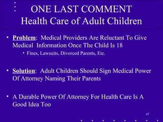 • Problem: Medical Providers Are Reluctant To Give
Medical Information Once The Child Is 18
• Fines, Lawsuits, Divorced Parents, Etc.
• Solution: Adult Children Should Sign Medical Power
Of Attorney Naming Their Parents
• A Durable Power Of Attorney For Health Care Is A
Good Idea Too
47
ONE LAST COMMENT
Health Care of Adult Children
 