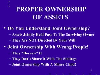 8
PROPER OWNERSHIP
OF ASSETS
• Do You Understand Joint Ownership?
– Assets Jointly Held Pass To The Surviving Owner
– They Are NOT Directed By Your Will
• Joint Ownership With Wrong People!
– They “Borrow” It
– They Don’t Share It With The Siblings
– Joint Ownership With A Minor Child!
 