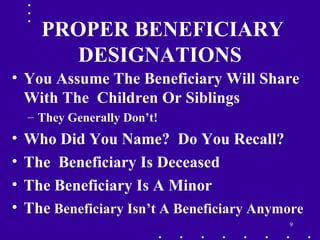 9
PROPER BENEFICIARY
DESIGNATIONS
• You Assume The Beneficiary Will Share
With The Children Or Siblings
– They Generally Don’t!
• Who Did You Name? Do You Recall?
• The Beneficiary Is Deceased
• The Beneficiary Is A Minor
• The Beneficiary Isn’t A Beneficiary Anymore
 
