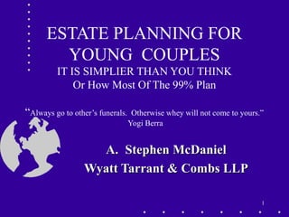 1
ESTATE PLANNING FOR
YOUNG COUPLES
IT IS SIMPLIER THAN YOU THINK
Or How Most Of The 99% Plan
“Always go to other’s funerals. Otherwise whey will not come to yours.”
Yogi Berra
A.A. Stephen McDanielStephen McDaniel
Wyatt Tarrant & Combs LLPWyatt Tarrant & Combs LLP
 