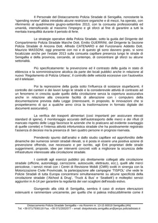 Il Personale del Distaccamento Polizia Stradale di Senigallia, nonostante la
“spending review” abbia introdotto alcune restrizioni organiche e di mezzi, ha operato, con
riferimento al quadrimestre giugno-settembre 2013, con la consueta professionalità ed
umanità, intensificando al massimo l’impegno e gli sforzi al fine di garantire a tutti la
meritata tranquillità durante il periodo di ferie.
Le strategie operative della Polizia Stradale, sotto la guida del Dirigente del
Compartimento Polizia Stradale Marche Dott. Emilio GUERRINI, del Dirigente la Sezione
Polizia Stradale di Ancona Dott. Alfredo CATENARO e del Funzionario Addetto Dott.
Maurizio MASSONI, oggi presente con noi e di questo gli sono davvero grato, si sono
focalizzate anche per l’estate 2013 sulla consueta capillare presenza lungo le strade di
Senigallia e della provincia, cercando, al contempo, di concentrare gli sforzi su alcune
settorialità.
Più specificatamente: la prevenzione ed il contrasto della guida in stato di
ebbrezza e la somministrazione alcolica da parte dei locali pubblici anche in relazione al
nuovo ‘Regolamento di Polizia Urbana’, il controllo delle velocità eccessive con l’autovelox
ed il telelaser.
Poi la repressione della guida sotto l’influenza di sostanze stupefacenti, il
controllo dei cantieri e dei lavori lungo le strade e la considerevole attività di contrasto ad
un fenomeno in crescita quale quello della circolazione senza la copertura assicurativa
anche in relazione alla crescente facilità di alterazione con i computers della
documentazione prevista dalla Legge (interessanti, in proposito, le innovazioni che si
prospetteranno di qui a qualche anno circa la trasformazione in formato digitale dei
documenti assicurativi).
La verifica dei trasporti alimentari (così importanti per assicurare elevati
standard di igiene), il monitoraggio accurato dell’autotrasporto delle merci e dei rifiuti (il
mancato rispetto delle Leggi favorisce le aziende che lo praticano ad evidente svantaggio
di quelle corrette) e l’intensa attività infortunistica stradale che ha positivamente registrato
l’assenza di decessi ma la presenza di ben quattro persone in prognosi riservata.
Prendendo spunto dall’analisi e dallo studio capillare ed approfondito delle
dinamiche dei numerosi sinistri stradali rilevati, si è posta in essere una positiva azione di
prevenzione offrendo, ove necessario e per iscritto, agli Enti proprietari delle strade
suggerimenti, proposte, idee per interventi concreti volti a migliorare la sicurezza delle
infrastrutture interessate alla circolazione stradale.
I controlli agli esercizi pubblici più direttamente collegati alla circolazione
stradale (officine, autonoleggi, carrozzerie, autoscuole, elettrauto, ecc.), quelli alle merci
pericolose, i servizi mirati con i Centri di Revisione Mobili (CMR) svolti in sinergia con la
Motorizzazione Civile Provinciale, la partecipazione alle campagne ‘TISPOL’ che vede le
Polizie Stradali di tutta Europa concentrarsi simultaneamente su alcune specificità della
circolazione stradale (‘Alchool & Drug’, ‘Truck & Bus’ e ‘Seatbelt’) e molteplici servizi
aggiuntivi in A-14 per garantire la regolarità dei vari scaglioni dell’esodo estivo.
Giungendo alla città di Senigallia, sembra il caso di evitare elencazioni
estenuanti e rammentare unicamente, per quella che si palesa indiscutibilmente come il
Distaccamento Polizia Stradale Senigallia – via Rosmini nr. 13-15 60019 Senigallia (AN)
Tel. +39 071/7930118 Fax. +39 071/2832077 – email: distpolstrada.senigallia.an@pecps.poliziadistato.it
 