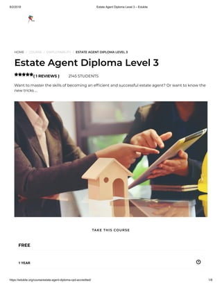 8/2/2018 Estate Agent Diploma Level 3 – Edukite
https://edukite.org/course/estate-agent-diploma-cpd-accredited/ 1/8
HOME / COURSE / EMPLOYABILITY / ESTATE AGENT DIPLOMA LEVEL 3
Estate Agent Diploma Level 3
( 1 REVIEWS ) 2145 STUDENTS
Want to master the skills of becoming an ef cient and successful estate agent? Or want to know the
new tricks …

FREE
1 YEAR
TAKE THIS COURSE
 