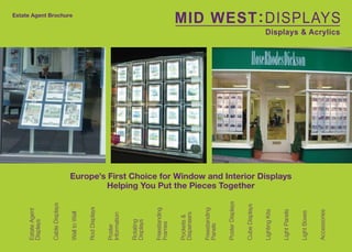 Estate Agent
                      Displays


                      Cable Displays
                                                                                                 Estate Agent Brochure




                      Wall to Wall


                      Rod Displays


                      Poster
                      Information


                      Rotating
                      Displays




E: sales@midwestdisplays.co.uk
                      Freestanding
                      Frames


                      Pockets &
                      Dispensers


                      Freestanding
                      Panels


                      Poster Displays


                      Cube Displays
                                                 Helping You Put the Pieces Together




                      Lighting Kits


                      Light Panels
                                        Europe’s First Choice for Window and Interior Displays




www.midwestdisplays.co.uk




                      Light Boxes


                      Accessories
 