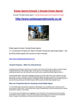 Estate Agents Knowle | Knowle Estate Agents<br />Choose The Right Estate Agent – Knowle Estate Agents with Property For Sale!<br /> HYPERLINK quot;
http://www.estateagentsknowle.co.uk<br />quot;
 http://www.estateagentsknowle.co.uk<br /> <br />Estate Agents Knowle | Knowle Estate Agents<br />>>> Loooking For Property For Sale in Knowle? Choose the right Estate Agent – We list all the Estate Agents with houses for sale in Knowle.<br /> HYPERLINK quot;
http://www.estateagentsknowle.co.uk <br />quot;
 http://www.estateagentsknowle.co.uk <br /> Knowle Property – What You Should Know<br />Locating and purchasing a new home can involve a lot of work and it's also maybe one of the largest investments that you will probably make. That's why it is so important that you get as much professional help as you can during this time, that’s where a good local Estate Agent comes in.<br />A good Estate Agent  with local knowledge can help you find the right home, that’s best for you and your family, or as an investment. A good local Estate Agent can give you advice on the area and the people who live there and also advice on mortgages and all the legal aspects of purchasing a home. If you are thinking of buying a Knowle Property, there is plenty of local help available to you.<br />Here are 5 important tips for choosing a local Estate Agent<br />1) Your Estate Agent should have experience specifically in your preferred area, where you want to purchase or sell a home. They should have a good understanding of local housing prices as well as local trends, weather, and schools.<br />2) Try to get recommendations and suggestions from someone in the local area who has recently purchased or sold a property. If you don't know anyone personally, you can find recommendations online. Google a few websites and read what other buyers and sellers are saying.<br />3) The personality of the local Estate Agent you work with is also important to consider. Find an Estate Agent with a lot of experience and local knowledge who will be able to show you all the homes and property listed for sale or rent in Knowle. Be sure to find an Estate Agent that you like and trust.<br />4) Estate Agents who are local will have access to the most popular homes for sale or rent. They will also have more information available on market trends, how long local homes are taking to sell and actual selling prices.<br />5) Look in local newspapers and on the Internet to see which Estate Agents are the most visible in the community. The Estate Agents who do the most marketing and advertising are often the ones who will know the most homes for sale. They will also be the most likely to know when new homes are coming on the market before other Estate Agents do.<br />A good local Estate Agent can be your best asset in finding your dream Home, we have a listing of all the best local Estate Agents in Knowle.<br />If you’re interested in getting more free information on Choosing The Right Estate Agent in Knowle, just access Estate Agents Knowle Website for full Estate Agents Listings.<br />Cheers,<br />Emma Jones.<br />