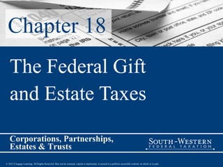 Chapter 18
   The Federal Gift
   and Estate Taxes

   Corporations, Partnerships,
   Estates & Trusts
© 2012 Cengage Learning. All Rights Reserved. May not be scanned, copied or duplicated, or posted to a publicly accessible website, in whole or in part.
 