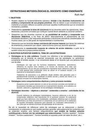 Estrategias metodológicas: El docente como enseñante. Ruth Harf . Pág. 1
ESTRATEGIAS METODOLÓGICAS:EL DOCENTE COMO ENSEÑANTE
Ruth Harf
1. OBJETIVOS
 Nuestro objetivo es fundamentalmente operativo: brindar a los docentes instrumentos de
análisis y comprensión de sus propias prácticas. Ello es debido a que consideramos que
mediante un proceso reflexivo se podrán promover aquellas modificaciones que se consideren
necesarias y posibles.
 Pretendemos aumentar la toma de conciencia de los docentes sobre las operaciones, ideas,
decisiones y acciones concretas que confluyen cuando llevan adelante su accionar cotidiano.
 Deseamos que los docentes avancen en su posibilidad de analizar y comprender sus
decisiones didácticas, a los fines de definir adecuadamente el planeamiento de sus
actividades escolares y dar respuestas pertinentes a situaciones educativas caracterizadas, en
muchos casos, por su alto grado de impredictibilidad e incertidumbre.
 Deseamos que los docentes tomen conciencia del enorme impacto que tienen los sistemas
de enseñanza y evaluación que utilizan, sobre la forma como sus alumnos aprenden
 Promoveremos la construcción conjunta de criterios de acción didáctica, a partir de la
revisión crítica de la propia práctica docente.
2. NUESTROS SUPUESTOS SOBRE EL TEMA DE LAS ESTRATEGIAS
 Estrategias en la vida cotidiana: Cuando nos referimos a las estrategias metodológicas
empleadas por el docente es esencial comprender que las estrategias no pertenecen
únicamente al ámbito escolar, ni es únicamente desde el rol docente que una persona hace
uso de ellas.
Estrategias son algo que los humanos empleamos, elaboramos, aprendemos,
utilizamos en muchos otros ámbitos y en función de muchos otros roles que
desempeñamos. Es por ello que consideramos importante hacer referencia a ellas de
un modo general para comprender cómo se ubican en el contexto escolar y en
especial en el desempeño docente.
Trataremos de acercarnos a su definición desde ámbitos más generales para ir
paulatinamente acotando su significado al ámbito escolar y dentro del mismo a su
relación concreta con el desempeño docente.
 Estrategias como comportamientos efectivos y como procesos mentales.
Deseamos poner nuestra atención no sólo en las acciones concretas sino también en
los procesos mentales que transcurren en el pensamiento docente, en lo referido a la
decisión, selección y organización de las estrategias metodológicas
 Estrategias docentes – objetivos a alcanzar - contenidos a enseñar - actividades de los
alumnos.
Cuando hablamos de estrategias metodológicas, hacemos referencia a uno de los
componentes didácticos más importantes en el quehacer docente. Es justamente
aquél que hace referencia a las modalidades, actividades didácticas que un docente
implementa a los fines de promover el compromiso de sus alumnos en la realización
de aquellas actividades necesarias para aprender los contenidos seleccionados, o
sea: para que se efectúe el proceso de aprendizaje de los alumnos..
De ahí la necesidad de reflexionar sobre las estrategias que se seleccionan y diseñan,
considerando no solamente en qué medida permiten aprender adecuadamente los contenidos que
se pretenden enseñar, sino también preguntándonos qué modelo de hombre estamos
contribuyendo a formar con las estrategias que seleccionamos (“hombre repetidor”, “hombre
imitador”, “hombre cuestionador”, “hombre sometido al supuesto poder del saber de otros”, etc.).
 