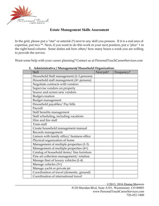 Estate Management Skills Assessment
In the grid, please put a "star" or asterisk (*) next to any skill you possess. If it is a real area of
expertise, put two **. Next, if you want to do this work in your next position, put a "plus" + in
the right hand column. Some duties ask how often/ how many hours a week you are willing
to provide the service.
Want some help with your career planning? Contact us at PersonalTouchCareerServices.com
1. Administrative / Management/ Household Organization:
Skill Next job? Frequency?
Household Staff management (1-3 persons)
Household staff management (4+ persons)
Negotiate contracts with vendors
Supervise vendors on property
Source and screen new vendors
Budget creation
Budget management
Household payables/ Pay bills
Payroll
Staff benefits management
Staff scheduling, including vacations
Hire and fire staff
Train staff
Create household management manual
Records management
Liaison with family office/ business office
Physical organization of home
Management of multiple properties (1-3)
Management of multiple properties (4+)
Catalog of household items/ fine furniture
Fine art collection management/ rotation
Manage fleet of luxury vehicles (1-4)
Manage vehicles (5+)
Manage yacht or private jet
Coordination of travel (domestic, ground)
Coordination of international travel
©2013, 2016 Donna Shannon
8120 Sheridan Blvd, Suite A101, Westminster, CO 80003
www.PersonalTouchCareerServices.com
720-452-3400
 
