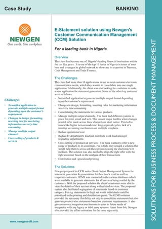 Case Study                                                                                    BANKING



                                    E-Statement solution using Newgen's
                                    Customer Communication Management
                                    (CCM) Solution




                                                                                                                      SOLUTIONS FOR BUSINESS PROCESS & DOCUMENT MANAGEMENT
                                    For a leading bank in Nigeria

                                    Overview
                                    The client has become one of Nigeria's leading financial institutions within
                                    the last five years. It is one of the top 10 banks in Nigeria in terms of asset
                                    base and leverages its global network to showcase its expertise in Treasury,
                                    Cash Management and Trade Finance.

                                    The Challenges
                                    The client had more than 10 applications in use to meet customer electronic
                                    communication needs, which they wanted to consolidate into one single
                                    application. Additionally, the client was also looking for a solution to make
                                    a new application for statement generation. Some of the other key concerns
                                    were as follows:
                                    Ÿ No unified application to generate multiple output format depending
Challenges                             upon the customer's requirement
Ÿ No unified application to         Ÿ Changes in design, formatting, inserting rules for marketing information
  generate multiple output format      was very time consuming
  depending upon the customer's     Ÿ Consolidating the statements for various products
  requirement
                                    Ÿ Manage multiple output channels - The bank had different systems in
Ÿ Changes in design, formatting,       place for print, email and web. This caused major hurdles when changes
  inserting rule for marketing         needed to be made across these channels on short notice. This led to
  information was very time            issues like higher turn-around-time, long approval cycles, lack of a
  consuming                            intuitive versioning mechanism and multiple templates
Ÿ Manage multiple output            Ÿ Reduce operational cost
  channels
                                    Ÿ Reduce IT department's load and distribute work load amongst
Ÿ Cross selling of products &          respective departments
  services
                                    Ÿ Cross selling of products & services - The bank wanted to offer a new
                                       range of products to its customers. For which, they needed a solution that
                                       would help them to cross-sell these products using the electronic/web
                                       medium. The solution was also needed to align the right offer with the
                                       right customer based on the analysis of their transactions
                                    Ÿ Distribution and specialized printing


                                    The Solutions
                                    Newgen proposed its CCM suite- Omni Output Management System for
                                    statement generation & presentation for the client's retail as well as
                                    corporate customers. O2MS was connected to the various databases which
                                    were available to generate statements for all services being availed by the
                                    customers. With the proposed solution the client's customers were able to
                                    view the details of their account along with related services. The proposed
                                    system also facilitated segregation of statements based on customer
                                    category. For e.g. statements for high net worth individuals could be
                                    prioritized in the printing and distribution queue. The O2MS solution
                                    provided the necessary flexibility not only to consolidate statements but also
                                    generate product wise statements based on customer requirements. It also
                                    gave necessary integration mechanisms to cater to future needs of
                                    integration with any legacy or third party systems. Apart from this, Newgen
                                    also provided the effort estimation for the same separately.



    www.newgensoft.com
 