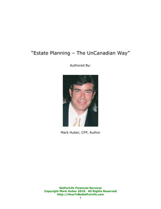 “Estate Planning – The UnCanadian Way”

                     Authored By:




               Mark Huber, CFP, Author




               SetForLife Financial Services
     Copyright Mark Huber 2010. All Rights Reserved
             http://HowToBeSetForLife.com
                           1
 