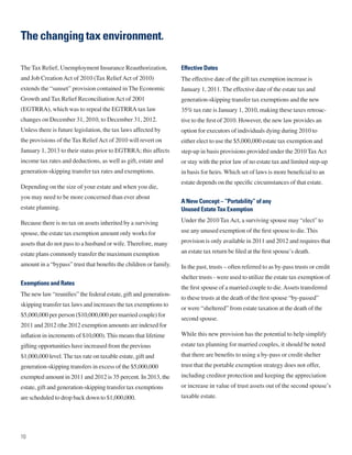 The changing tax environment.

The Tax Relief, Unemployment Insurance Reauthorization,            Effective Dates
and Job Creation Act of 2010 (Tax Relief Act of 2010)              The effective date of the gift tax exemption increase is
extends the “sunset” provision contained in The Economic           January 1, 2011. The effective date of the estate tax and
Growth and Tax Relief Reconciliation Act of 2001                   generation-skipping transfer tax exemptions and the new
(EGTRRA), which was to repeal the EGTRRA tax law                   35% tax rate is January 1, 2010, making these taxes retroac-
changes on December 31, 2010, to December 31, 2012.                tive to the first of 2010. However, the new law provides an
Unless there is future legislation, the tax laws affected by       option for executors of individuals dying during 2010 to
the provisions of the Tax Relief Act of 2010 will revert on        either elect to use the $5,000,000 estate tax exemption and
January 1, 2013 to their status prior to EGTRRA; this affects      step-up in basis provisions provided under the 2010 Tax Act
income tax rates and deductions, as well as gift, estate and       or stay with the prior law of no estate tax and limited step-up
generation-skipping transfer tax rates and exemptions.             in basis for heirs. Which set of laws is more beneficial to an
                                                                   estate depends on the specific circumstances of that estate.
Depending on the size of your estate and when you die,
you may need to be more concerned than ever about
                                                                   A New Concept – “Portability” of any
estate planning.                                                   Unused Estate Tax Exemption

Because there is no tax on assets inherited by a surviving         Under the 2010 Tax Act, a surviving spouse may “elect” to

spouse, the estate tax exemption amount only works for             use any unused exemption of the first spouse to die. This

assets that do not pass to a husband or wife. Therefore, many      provision is only available in 2011 and 2012 and requires that

estate plans commonly transfer the maximum exemption               an estate tax return be filed at the first spouse’s death.

amount in a “bypass” trust that benefits the children or family.   In the past, trusts – often referred to as by-pass trusts or credit
                                                                   shelter trusts - were used to utilize the estate tax exemption of
Exemptions and Rates
                                                                   the first spouse of a married couple to die. Assets transferred
The new law “reunifies” the federal estate, gift and generation-
                                                                   to these trusts at the death of the first spouse “by-passed”
skipping transfer tax laws and increases the tax exemptions to
                                                                   or were “sheltered” from estate taxation at the death of the
$5,000,000 per person ($10,000,000 per married couple) for
                                                                   second spouse.
2011 and 2012 (the 2012 exemption amounts are indexed for
inflation in increments of $10,000). This means that lifetime      While this new provision has the potential to help simplify
gifting opportunities have increased from the previous             estate tax planning for married couples, it should be noted
$1,000,000 level. The tax rate on taxable estate, gift and         that there are benefits to using a by-pass or credit shelter
generation-skipping transfers in excess of the $5,000,000          trust that the portable exemption strategy does not offer,
exempted amount in 2011 and 2012 is 35 percent. In 2013, the       including creditor protection and keeping the appreciation
estate, gift and generation-skipping transfer tax exemptions       or increase in value of trust assets out of the second spouse’s
are scheduled to drop back down to $1,000,000.                     taxable estate.




10
 
