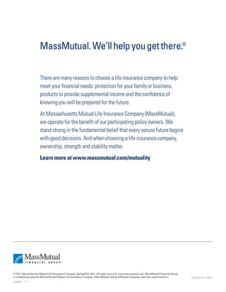 MassMutual. We’ll help you get there.®


                      There are many reasons to choose a life insurance company to help
                      meet your financial needs: protection for your family or business,
                      products to provide supplemental income and the confidence of
                      knowing you will be prepared for the future.
                      At Massachusetts Mutual Life Insurance Company (MassMutual),
                      we operate for the benefit of our participating policy owners. We
                      stand strong in the fundamental belief that every secure future begins
                      with good decisions. And when choosing a life insurance company,
                      ownership, strength and stability matter.
                      Learn more at www.massmutual.com/mutuality




© 2011 Massachusetts Mutual Life Insurance Company, Springfield, MA. All rights reserved. www.massmutual.com. MassMutual Financial Group
is a marketing name for Massachusetts Mutual Life Insurance Company (MassMutual) and its affiliated companies and sales representatives.   CRN201301-143957
AS6004 111
 