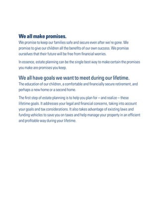 We all make promises.
We promise to keep our families safe and secure even after we’re gone. We
promise to give our children all the benefits of our own success. We promise
ourselves that their future will be free from financial worries.
In essence, estate planning can be the single best way to make certain the promises
you make are promises you keep.

We all have goals we want to meet during our lifetime.
The education of our children, a comfortable and financially secure retirement, and
perhaps a new home or a second home.
The first step of estate planning is to help you plan for – and realize – these
lifetime goals. It addresses your legal and financial concerns, taking into account
your goals and tax considerations. It also takes advantage of existing laws and
funding vehicles to save you on taxes and help manage your property in an efficient
and profitable way during your lifetime.
 