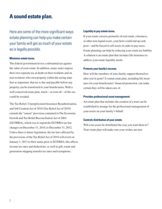 A sound estate plan.

Here are some of the more significant ways                      Liquidity to pay estate taxes.
                                                                If your estate consists primarily of real estate, a business,
estate planning can help you make certain
                                                                or other non-liquid assets, your heirs could end up cash
your family will get as much of your estate                     poor – and be forced to sell assets in order to pay taxes.
as is legally possible.                                         Estate planning can help by reducing your estate tax liability.
                                                                A solution is an estate plan that includes life insurance to
Minimize estate taxes.
                                                                address your estate liquidity needs.
The federal government levies a substantial tax against
the value of your estate. In addition, many states impose       Protects your family’s income.
their own separate tax at death on their residents and on       How will the members of your family support themselves
non-residents who own property within the taxing state.         after you’re gone? A sound estate plan, including life insur-
Just as important, that tax is due and payable before any       ance for your beneficiaries’ financial protection, can make
property can be transferred to your beneficiaries. With a       certain they will be taken care of.
well-conceived estate plan, much – or even all – of this tax
could be avoided.                                               Provides professional asset management.
                                                                An estate plan that includes the creation of a trust can be
The Tax Relief, Unemployment Insurance Reauthorization,
                                                                established to arrange for the professional management of
and Job Creation Act of 2010 (Tax Relief Act of 2010)
                                                                your assets on your family’s behalf.
extends the “sunset” provision contained in The Economic
Growth and Tax Relief Reconciliation Act of 2001
                                                                Controls distribution of your estate.
(EGTRRA), which was to repeal the EGTRRA tax law
                                                                Will your assets be distributed the way you want them to?
changes on December 31, 2010, to December 31, 2012.
                                                                Your estate plan will make sure your wishes are met.
Unless there is future legislation, the tax laws affected by
the provisions of the Tax Relief Act of 2010 will revert on
January 1, 2013 to their status prior to EGTRRA; this affects
income tax rates and deductions, as well as gift, estate and
generation-skipping transfer tax rates and exemptions.




2
 