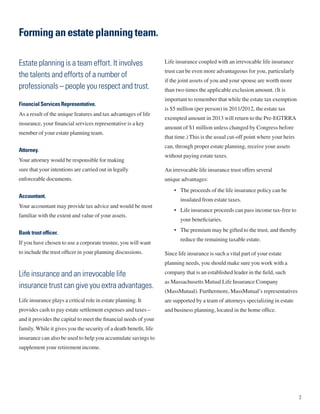 Forming an estate planning team.

Estate planning is a team effort. It involves                      Life insurance coupled with an irrevocable life insurance
                                                                   trust can be even more advantageous for you, particularly
the talents and efforts of a number of
                                                                   if the joint assets of you and your spouse are worth more
professionals – people you respect and trust.                      than two times the applicable exclusion amount. (It is
                                                                   important to remember that while the estate tax exemption
Financial Services Representative.
                                                                   is $5 million (per person) in 2011/2012, the estate tax
As a result of the unique features and tax advantages of life
                                                                   exempted amount in 2013 will return to the Pre-EGTRRA
insurance, your financial services representative is a key
                                                                   amount of $1 million unless changed by Congress before
member of your estate planning team.
                                                                   that time.) This is the usual cut-off point where your heirs
                                                                   can, through proper estate planning, receive your assets
Attorney.
                                                                   without paying estate taxes.
Your attorney would be responsible for making
sure that your intentions are carried out in legally               An irrevocable life insurance trust offers several
enforceable documents.                                             unique advantages:
                                                                       • The proceeds of the life insurance policy can be
Accountant.
                                                                          insulated from estate taxes.
Your accountant may provide tax advice and would be most
                                                                       • Life insurance proceeds can pass income tax-free to
familiar with the extent and value of your assets.
                                                                          your beneficiaries.

Bank trust officer.                                                    • The premium may be gifted to the trust, and thereby
                                                                          reduce the remaining taxable estate.
If you have chosen to use a corporate trustee, you will want
to include the trust officer in your planning discussions.         Since life insurance is such a vital part of your estate
                                                                   planning needs, you should make sure you work with a

Life insurance and an irrevocable life                             company that is an established leader in the field, such
                                                                   as Massachusetts Mutual Life Insurance Company
insurance trust can give you extra advantages.
                                                                   (MassMutual). Furthermore, MassMutual’s representatives
Life insurance plays a critical role in estate planning. It        are supported by a team of attorneys specializing in estate
provides cash to pay estate settlement expenses and taxes –        and business planning, located in the home office.
and it provides the capital to meet the financial needs of your
family. While it gives you the security of a death benefit, life
insurance can also be used to help you accumulate savings to
supplement your retirement income.




                                                                                                                                  3
 