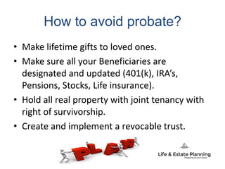 How to avoid probate?
• Make lifetime gifts to loved ones.
• Make sure all your Beneficiaries are
designated and updated (401(k), IRA’s,
Pensions, Stocks, Life insurance).
• Hold all real property with joint tenancy with
right of survivorship.
• Create and implement a revocable trust.
 