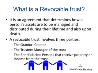 What is a Revocable trust?
• It is an agreement that determines how a
person’s assets are to be managed and
distributed during their lifetime and also upon
death.
• A revocable trust involves three parties:
– The Grantor: Creator
– The Trustee: Manager of the trust
– The Beneficiaries: Persons that receive property or
income from the trust.
 