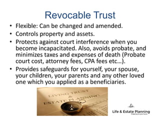 Revocable Trust
• Flexible: Can be changed and amended.
• Controls property and assets.
• Protects against court interference when you
become incapacitated. Also, avoids probate, and
minimizes taxes and expenses of death (Probate
court cost, attorney fees, CPA fees etc…).
• Provides safeguards for yourself, your spouse,
your children, your parents and any other loved
one which you applied as a beneficiaries.
 