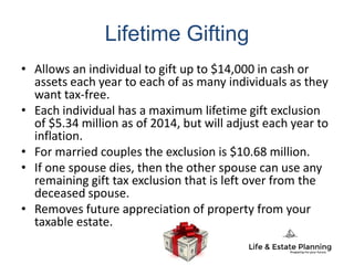 Lifetime Gifting
• Allows an individual to gift up to $14,000 in cash or
assets each year to each of as many individuals as they
want tax-free.
• Each individual has a maximum lifetime gift exclusion
of $5.34 million as of 2014, but will adjust each year to
inflation.
• For married couples the exclusion is $10.68 million.
• If one spouse dies, then the other spouse can use any
remaining gift tax exclusion that is left over from the
deceased spouse.
• Removes future appreciation of property from your
taxable estate.
 