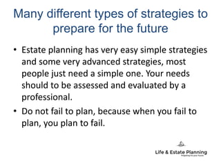 Many different types of strategies to
prepare for the future
• Estate planning has very easy simple strategies
and some very advanced strategies, most
people just need a simple one. Your needs
should to be assessed and evaluated by a
professional.
• Do not fail to plan, because when you fail to
plan, you plan to fail.
 