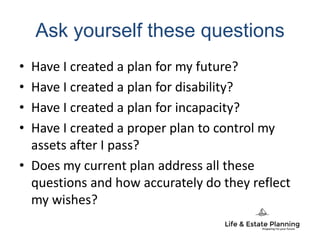 Ask yourself these questions
• Have I created a plan for my future?
• Have I created a plan for disability?
• Have I created a plan for incapacity?
• Have I created a proper plan to control my
assets after I pass?
• Does my current plan address all these
questions and how accurately do they reflect
my wishes?
 