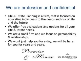 We are profession and confidential
• Life & Estate Planning is a firm, that is focused on
educating individuals to the needs and risk of life
and the future.
• We offer free evaluations and options for all your
Life & Estate needs.
• We are a small firm and we focus on personability
& relationships.
• We wont just help you for a day, we will be here
for you for years and years.
 