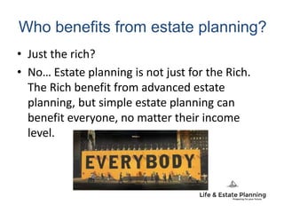 Who benefits from estate planning?
• Just the rich?
• No… Estate planning is not just for the Rich.
The Rich benefit from advanced estate
planning, but simple estate planning can
benefit everyone, no matter their income
level.
 