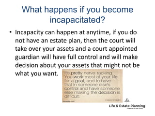 What happens if you become
incapacitated?
• Incapacity can happen at anytime, if you do
not have an estate plan, then the court will
take over your assets and a court appointed
guardian will have full control and will make
decision about your assets that might not be
what you want.
 