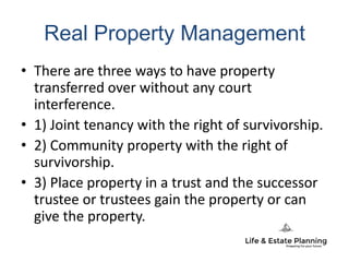 Real Property Management
• There are three ways to have property
transferred over without any court
interference.
• 1) Joint tenancy with the right of survivorship.
• 2) Community property with the right of
survivorship.
• 3) Place property in a trust and the successor
trustee or trustees gain the property or can
give the property.
 