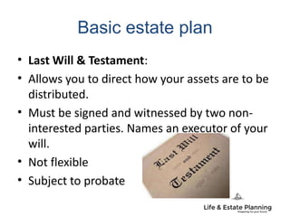 Basic estate plan
• Last Will & Testament:
• Allows you to direct how your assets are to be
distributed.
• Must be signed and witnessed by two non-
interested parties. Names an executor of your
will.
• Not flexible
• Subject to probate
 