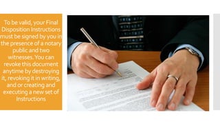 To be valid, your Final
Disposition Instructions
must be signed by you in
the presence of a notary
public and two
witnesses.You can
revoke this document
anytime by destroying
it, revoking it in writing,
and or creating and
executing a new set of
Instructions
 
