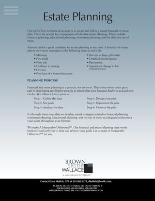 ST. LOUIS, MO | ST. CHARLES, MO | GLEN CARBON, IL
314.983.1200 | 636.255.3000 | 618.654.3100
INFO@BSWLLC.COM | 888.279.2792 |WWW.BSWLLC.COM
One of the keys to financial security is to create and follow a sound financial or estate
plan. There are several key components of effective estate planning. These include
financial planning, educational planning, retirement planning, and the effective use of
trusts.
Anyone can be a good candidate for estate planning at any time. A financial or estate
plan is even more important in the following times in one’s life:
•	Marriage
•	First child
•	New job
•	Children to college
•	Divorce
•	Purchase of a home/relocation
•	Receipt of large gift/estate
•	Death of parent/spouse
•	Retirement
•	Significant change in life
circumstances
PLANNING PORCESS
Financial and estate planning is a process, not an event. That’s why we’ve taken great
care in developing an effective process to ensure that your financial health is as good as it
can be. We follow a 6-step process:
Step 1: Gather the data
Step 2: Set goals
Step 3: Analyze the data
Step 4: Design your plan
Step 5: Implement the plan
Step 6: Monitor the plan
It’s through these steps that we develop sound strategies related to financial planning,
retirement planning, educational planning, and the use of trusts to safeguard and protect
your assets throughout your lifetime.
We make A Measurable Difference™. Our financial and estate planning team works
hand-in-hand with you to help you achieve your goals. Let us make A Measurable
Difference™ for you.
Estate Planning
Contact Dave Heilich, CPA at 314.983.1273, dheilich@bswllc.com.
 