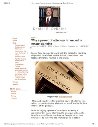3/20/2018 Why a power of attorney is needed in estate planning - Daniel E. DeKoter
https://sites.google.com/site/danieledekoteria/blog/why-a-power-of-attorney-is-needed-in-estate-planning 1/2
Daniel E. DeKoter
Home
About
Blog
Do You Need a
Civil Litigation
Attorney?
Overcoming the
main challenges of
estate
administration
Tips For Making
An Attractive
Health
Employment
Package
Why a power of
attorney is needed
in estate planning
Workplace safety:
An overview of
workers’ rights
and protections
Contact
Sitemap
Social Links
Blogger
Twitter
Weebly
Pinterest
Blog >
Why a power of attorney is needed in
estate planning
posted Jan 11, 2018, 1:20 PM by Daniel E. DeKoter   [ updated Jan 11, 2018, 1:21
PM ]
People have to come to terms with the possibility that they
might find themselves unable to have control over their
legal and financial matters in the future.
Image source: thebalance.com
 This can be addressed by granting power of attorney to a
select, trusted individual who acts on behalf and in the best
interest of the principal. 
While arranging a power of attorney is not really a
requirement in estate planning, the principal will greatly
benefit from it if he or she does so. Complications in or
hindrances to achieving the financial goals in estate
Search this site
 