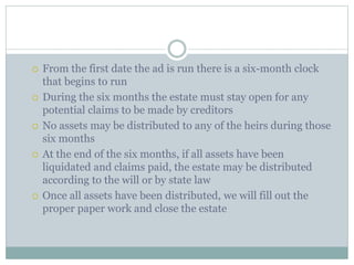  From the first date the ad is run there is a six-month clock
that begins to run
 During the six months the estate must stay open for any
potential claims to be made by creditors
 No assets may be distributed to any of the heirs during those
six months
 At the end of the six months, if all assets have been
liquidated and claims paid, the estate may be distributed
according to the will or by state law
 Once all assets have been distributed, we will fill out the
proper paper work and close the estate
 