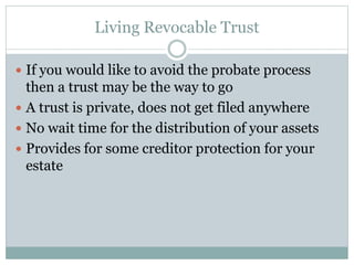 Living Revocable Trust
 If you would like to avoid the probate process
then a trust may be the way to go
 A trust is private, does not get filed anywhere
 No wait time for the distribution of your assets
 Provides for some creditor protection for your
estate
 