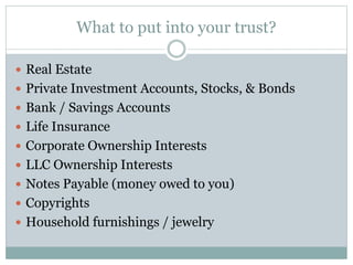 What to put into your trust?
 Real Estate
 Private Investment Accounts, Stocks, & Bonds
 Bank / Savings Accounts
 Life Insurance
 Corporate Ownership Interests
 LLC Ownership Interests
 Notes Payable (money owed to you)
 Copyrights
 Household furnishings / jewelry
 