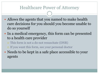 Healthcare Power of Attorney
 Allows the agents that you named to make health
care decisions for you should you become unable to
do so yourself
 In a medical emergency, this form can be presented
to a health care provider
 This form is not a do-not resuscitate (DNR)
 If you want this form, see your personal doctor
 Needs to be kept in a safe place accessible to your
agents
 