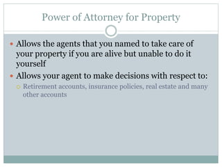 Power of Attorney for Property
 Allows the agents that you named to take care of
your property if you are alive but unable to do it
yourself
 Allows your agent to make decisions with respect to:
 Retirement accounts, insurance policies, real estate and many
other accounts
 