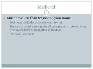 Medicaid
 Must have less than $2,000 to your name
 Not necessarily the place you want to stay
 The way to avoid is to transfer all your property into either an
irrevocable trust or to another individual
 Five year look back
 